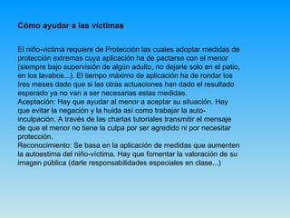 Cómo ayudar a las victimas El niño-victima requiere de Protección las cuales adoptar medidas de protección extremas cuya aplicación ha de pactarse con el menor (siempre bajo supervisión de algún adulto, no dejarle solo en el patio, en los lavabos...). El tiempo máximo de aplicación ha de rondar los tres meses dado que si las otras actuaciones han dado el resultado esperado ya no van a ser necesarias estas medidas. Aceptación: Hay que ayudar al menor a aceptar su situación. Hay que evitar la negación y la huida así como trabajar la auto-inculpación. A través de las charlas tutoriales transmitir el mensaje de que el menor no tiene la culpa por ser agredido ni por necesitar protección. Reconocimiento: Se basa en la aplicación de medidas que aumenten la autoestima del niño-víctima. Hay que fomentar la valoración de su imagen pública (darle responsabilidades especiales en clase...) 