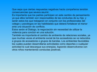 Que sepa que ciertas respuestas negativas hacia compañeros tendrán consecuencias que severa asumir.  Es importante que los padres participen en este cambio de pensamiento ya que ellos también son responsables de las conductas de su hijo, y serán estos los que trabajaran en conjunto con los profesionales del colegio y psicólogos en las habilidades que deberá fortalecer el menor ante una situación de conflicto. Estos serán el Dialogo, la negociación sin necesidad de utilizar la violencia para concluir en una solución. También es importante el cambio de ambiente de relaciones sociales, ya que muchas veces el ambiente social de los acosadores se ve reducidos a grupos de acosadores o grupos de bandas. Los ambientes favorables los cuales puedan desarrollarse actividades como deportes o cualquier actividad la cual descargue sus energías, logrando desenvolverse con otros niños manteniendo conductas positivas.  