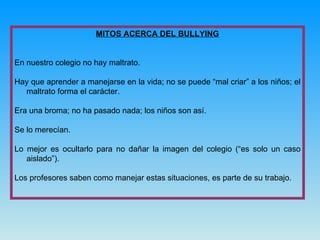MITOS ACERCA DEL BULLYING En nuestro colegio no hay maltrato. Hay que aprender a manejarse en la vida; no se puede “mal criar” a los niños; el maltrato forma el carácter. Era una broma; no ha pasado nada; los niños son así. Se lo merecían. Lo mejor es ocultarlo para no dañar la imagen del colegio (“es solo un caso aislado”). Los profesores saben como manejar estas situaciones, es parte de su trabajo. 