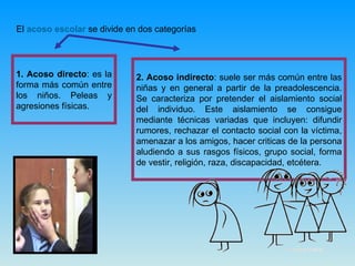 El  acoso escolar  se divide en dos categorías  1. Acoso directo : es la forma más común entre los niños. Peleas y agresiones físicas.  2. Acoso indirecto : suele ser más común entre las niñas y en general a partir de la preadolescencia. Se caracteriza por pretender el aislamiento social del individuo. Este aislamiento se consigue mediante técnicas variadas que incluyen: difundir rumores, rechazar el contacto social con la víctima, amenazar a los amigos, hacer criticas de la persona aludiendo a sus rasgos físicos, grupo social, forma de vestir, religión, raza, discapacidad, etcétera.  