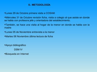II.- METODOLOGÍA Lunes 29 de Octubre primera visita a COSAM Miércoles 31 de Octubre revisión ficha, visita a colegio al que asiste en donde se habla con profesora jefe y orientadora del establecimiento. También, se hace una visita al hogar de la menor en donde se habla con la madre Lunes 05 de Noviembre entrevista a la menor Martes 06 Noviembre última lectura de ficha  Apoyo bibliográfico  DSM IV Búsqueda en Internet 
