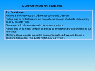 IV.- DESCRIPCIÓN DEL PROBLEMA 1.-  Descripción Niña de 8 años derivada a COSAM por consultorio Guzmán  Refiere que es molestada por sus compañeros hace un año hasta el día de hoy, dado su aspecto físico.  Siente que sólo ella es molestada por sus compañeros. Refiere que en su hogar también es blanco de constantes burlas por parte de sus hermanos. Mantiene ideas suicidas las cuales son manifestadas a través de dibujos y escritura. Señalando: “me quiero matar, soy fea y vieja”. 