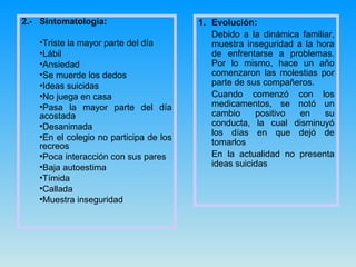2.-  Sintomatología: Triste la mayor parte del día Lábil Ansiedad Se muerde los dedos  Ideas suicidas No juega en casa Pasa la mayor parte del día acostada Desanimada En el colegio no participa de los recreos Poca interacción con sus pares Baja autoestima Tímida Callada Muestra inseguridad Evolución: Debido a la dinámica familiar, muestra inseguridad a la hora de enfrentarse a problemas. Por lo mismo, hace un año comenzaron las molestias por parte de sus compañeros. Cuando comenzó con los medicamentos, se notó un cambio positivo en su conducta, la cual disminuyó los días en que dejó de tomarlos En la actualidad no presenta ideas suicidas 