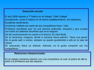 Desarrollo escolar El año 2006 ingresa a 1º básico en el colegio “Little College”  Actualmente, cursa 2º básico en el mismo establecimiento, sin repitencia.  Excelente rendimiento. Comienza maltrato por parte de sus compañeros hace 1 año.  Profesora manifiesta que “ es una alumna ordenada, tranquila y que cumple con todos los deberes escolares que se le asignan Ha ido evolucionando en cuanto a la lectura. Es más fluida. Se ve temerosa, insegura, tiende a volcarse hacia adentro. Tiene una pared. No le gusta salir a recreo, siempre se queda ayudándola a ella en la sala de clases. En educación física no disfruta. Además, no le gusta compartir con los compañeros   ”  Relaciones interpersonales En el colegio mantenía relación con una compañera, la cual, el padre de ella le pidió a la profesora que las separan,  