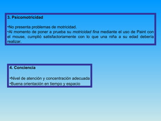 3. Psicomotricidad No presenta problemas de motricidad.  Al momento de poner a prueba su  motricidad fina  mediante el uso de Paint con el mouse, cumplió satisfactoriamente con lo que una niña a su edad debería realizar. 4. Conciencia Nivel de atención y concentración adecuada Buena orientación en tiempo y espacio 