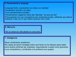 6. Memoria No se observan dificultades en esta área. 5. Pensamiento y lenguaje Lenguaje fluido, expresando sus ideas con claridad Vocabulario acorde a su edad Tuvo pensamientos suicidas Pensamientos negativos hacia ella. Ejemplo: “sé que soy fea” Preocupación por sus compañeros por constantes burlas, refiriendo que sólo la molestan a ella, por lo que refiere sentirse mal y triste 7. Inteligencia Buen rendimiento académico Es capaz de sacar moralejas sobre qué hacer en los dibujos (para saber cómo podría enfrentar las molestias; respondiendo a estas como ignorando a sus compañeros y contándole a la profesora sus quejas) 