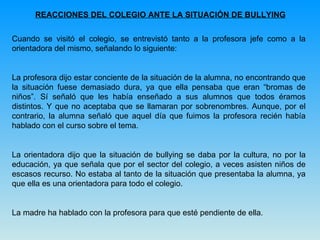 REACCIONES DEL COLEGIO ANTE LA SITUACIÓN DE BULLYING Cuando se visitó el colegio, se entrevistó tanto a la profesora jefe como a la orientadora del mismo, señalando lo siguiente: La profesora dijo estar conciente de la situación de la alumna, no encontrando que la situación fuese demasiado dura, ya que ella pensaba que eran “bromas de niños”. Sí señaló que les había enseñado a sus alumnos que todos éramos distintos. Y que no aceptaba que se llamaran por sobrenombres. Aunque, por el contrario, la alumna señaló que aquel día que fuimos la profesora recién había hablado con el curso sobre el tema. La orientadora dijo que la situación de bullying se daba por la cultura, no por la educación, ya que señala que por el sector del colegio, a veces asisten niños de escasos recurso. No estaba al tanto de la situación que presentaba la alumna, ya que ella es una orientadora para todo el colegio. La madre ha hablado con la profesora para que esté pendiente de ella.  