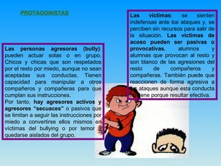 PROTAGONISTAS   Las personas agresoras (bully) : pueden actuar solas o en grupo. Chicos y chicas que son respetados por el resto por miedo, aunque no sean aceptadas sus conductas. Tienen capacidad para manipular a otros compañeros y compañeras para que cumplan sus instrucciones. Por tanto,  hay agresores activos y agresores “secuaces”  o pasivos que se limitan a seguir las instrucciones por miedo a convertirse ellos mismos en víctimas del bullying o por temor a quedarse aislados del grupo. Las víctimas : se sienten indefensas ante los ataques y, se perciben sin recursos para salir de la situación.  Las víctimas de acoso pueden ser pasivas o provocativas , alumnos y alumnas que provocan al resto y son blanco de las agresiones del resto de compañeros y compañeras. También puede que reaccionen de forma agresiva a los ataques aunque esta conducta no tiene porque resultar efectiva. 