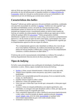 todo ato ilícito que cause dano a outrem gera o dever de indenizar. A responsabilidade
pela prática de atos de bullying pode se enquadrar também no Código de Defesa do
Consumidor, tendo em vista que as escolas prestam serviço aos consumidores e são
responsáveis por atos de bullying que ocorram nesse contexto. [3]

Características dos bullies
Pesquisas[4] indicam que adultos agressores têm personalidades autoritárias, combinadas
com uma forte necessidade de controlar ou dominar. Também tem sido sugerido[5] que
um déficit em habilidades sociais e um ponto de vista preconceituoso sobre
subordinados podem ser fatores de risco em particular. Estudos adicionais[6] têm
mostrado que enquanto inveja e ressentimento podem ser motivos para a prática do
bullying, ao contrário da crença popular, há pouca evidência que sugira que os bullies
sofram de qualquer déficit de auto-estima.[7] Outros pesquisadores também
identificaram a rapidez em se enraivecer e usar a força, em acréscimo a comportamentos
agressivos, o ato de encarar as ações de outros como hostis, a preocupação com a auto-
imagem e o empenho em ações obsessivas ou rígidas.[8] É freqüentemente sugerido que
os comportamentos agressivos têm sua origem na infância:

       "Se o comportamento agressivo não é desafiado na infância, há o risco de que
       ele se torne habitual. Realmente, há evidência documental que indica que a
       prática do bullying durante a infância põe a criança em risco de comportamento
       criminoso e violência doméstica na idade adulta."[9]

O bullying não envolve necessariamente criminalidade ou violência. Por exemplo, o
bullying frequentemente funciona através de abuso psicológico ou verbal.

Tipos de bullying
Os bullies usam principalmente uma combinação de intimidação e humilhação para
atormentar os outros. Abaixo, alguns exemplos das técnicas de bullying:

   •   Insultar a vítima; acusar sistematicamente a vítima de não servir para nada.
   •   Ataques físicos repetidos contra uma pessoa, seja contra o corpo dela ou
       propriedade.
   •   Interferir com a propriedade pessoal de uma pessoa, livros ou material escolar,
       roupas, etc, danificando-os
   •   Espalhar rumores negativos sobre a vítima.
   •   Depreciar a vítima sem qualquer motivo.
   •   Fazer com que a vítima faça o que ela não quer, ameaçando a vítima para seguir
       as ordens.
   •   Colocar a vítima em situação problemática com alguém (geralmente, uma
       autoridade), ou conseguir uma ação disciplinar contra a vítima, por algo que ela
       não cometeu ou que foi exagerado pelo bully.
   •   Fazer comentários depreciativos sobre a família de uma pessoa (particularmente
       a mãe), sobre o local de moradia de alguém, aparência pessoal, orientação
       sexual, religião, etnia, nível de renda, nacionalidade ou qualquer outra
       inferioridade depreendida da qual o bully tenha tomado ciência.
   •   Isolamento social da vítima.
 