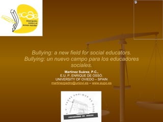 Martínez Suárez, P.C., E.U. P. ENRIQUE DE OSSÓ. UNIVERSITY OF OVIEDO – SPAIN [email_address]  –  www.eupo.es Bullying: a new field for social educators. Bullying: un nuevo campo para los educadores sociales. 