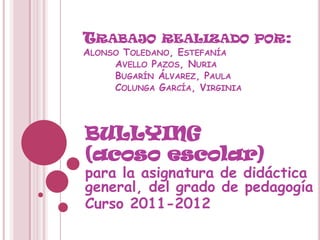 TRABAJO       REALIZADO POR:
ALONSO TOLEDANO, ESTEFANÍA
     AVELLO PAZOS, NURIA
     BUGARÍN ÁLVAREZ, PAULA
     COLUNGA GARCÍA, VIRGINIA




BULLYING
(acoso escolar)
para la asignatura de didáctica
general, del grado de pedagogía
Curso 2011-2012
 