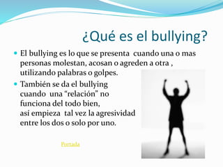 ¿Qué es el bullying?
El bullying es lo que se presenta cuando una o mas
personas molestan, acosan o agreden a otra ,
utilizando palabras o golpes.
También se da el bullying
cuando una “relación” no
funciona del todo bien,
así empieza tal vez la agresividad
entre los dos o solo por uno.
Portada