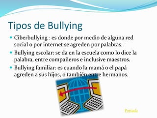 Tipos de Bullying 
 Ciberbullying : es donde por medio de alguna red 
social o por internet se agreden por palabras. 
 Bullying escolar: se da en la escuela como lo dice la 
palabra, entre compañeros e inclusive maestros. 
 Bullying familiar: es cuando la mamá o el papá 
agreden a sus hijos, o también entre hermanos. 
Portada 
 