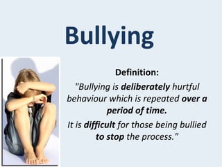 Bullying
Definition:
"Bullying is deliberately hurtful
behaviour which is repeated over a
period of time.
It is difficult for those being bullied
to stop the process."
 