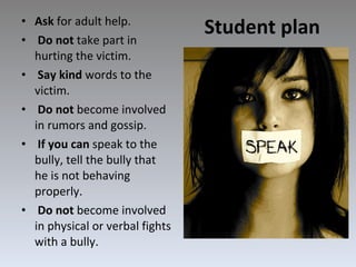 Student plan Ask  for adult help. Do not  take part in hurting the victim. Say kind  words to the victim. Do not  become involved in rumors and gossip. If you can  speak to the bully, tell the bully that he is not behaving properly. Do not  become involved in physical or verbal fights with a bully. 