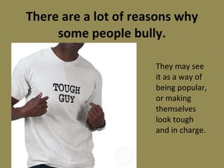 There are a lot of reasons why some people bully. They may see it as a way of being popular, or making themselves look tough and in charge. 