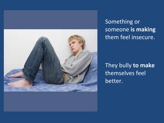 Something or someone  is making  them feel insecure.  They bully  to make  themselves feel better.  
