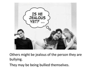 Others might be jealous of the person they are bullying.  They may be being bullied themselves.  