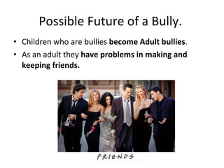 Possible Future of a Bully.  Children who are bullies  become Adult bullies . As an adult they  have problems in making and keeping friends. 