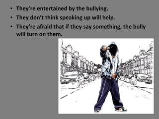 They’re entertained by the bullying. They don’t think speaking up will help. They’re afraid that if they say something, the bully will turn on them. 