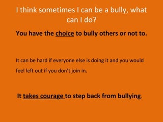 I think sometimes I can be a bully, what can I do? You have the  choice  to bully others or not to.  It can be hard if everyone else is doing it and you would feel left out if you don’t join in.   It  takes courage  to step back from bullying . 