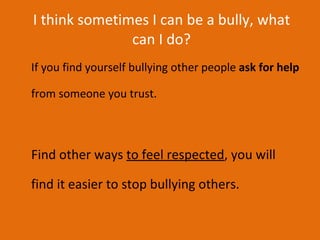 I think sometimes I can be a bully, what can I do? If you find yourself bullying other people  ask for help  from someone you trust.  Find other ways  to feel respected , you will find it easier to stop bullying others. 