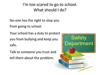 I'm too scared to go to school. What should I do? No-one has the right to stop you from going to school.  Your school has a duty to protect you from bullying and keep you safe.  Talk to someone you trust and tell them about the problem.    