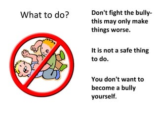 What to do? Don't fight the bully- this may only make things worse.  It is not a safe thing to do. You don't want to become a bully yourself . 