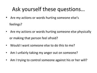 Ask yourself these questions…   Are my actions or words hurting someone else's  feelings?   Are my actions or words hurting someone else physically or making that person feel afraid?   Would I want someone else to do this to me?   Am I unfairly taking my anger out on someone?   Am I trying to control someone against his or her will? 
