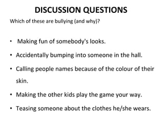 DISCUSSION QUESTIONS   Which of these are bullying (and why)?    Making fun of somebody's looks. Accidentally bumping into someone in the hall. Calling people names because of the colour of their skin. Making the other kids play the game your way.  Teasing someone about the clothes he/she wears.  