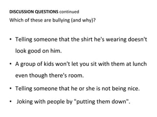 DISCUSSION QUESTIONS  continued Which of these are bullying (and why)?  Telling someone that the shirt he's wearing doesn't look good on him. A group of kids won't let you sit with them at lunch even though there's room. Telling someone that he or she is not being nice. Joking with people by "putting them down". 