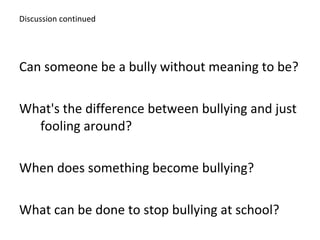 Discussion continued Can someone be a bully without meaning to be?  What's the difference between bullying and just  fooling around?  When does something become bullying? What can be done to stop bullying at school?   
