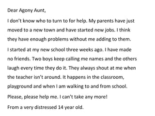 Dear Agony Aunt, I don’t know who to turn to for help. My parents have just moved to a new town and have started new jobs. I think they have enough problems without me adding to them.  I started at my new school three weeks ago. I have made no friends. Two boys keep calling me names and the others laugh every time they do it. They always shout at me when the teacher isn’t around. It happens in the classroom, playground and when I am walking to and from school. Please, please help me. I can’t take any more! From a very distressed 14 year old. 