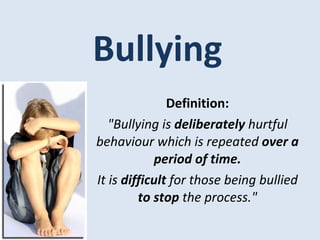 Bullying Definition: &quot;Bullying is  deliberately  hurtful behaviour which is repeated  over a period of time. It is  difficult  for those being bullied  to stop  the process.&quot; 