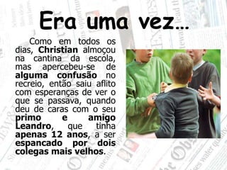 Era uma vez…		Como em todos os dias, Christian almoçou na cantina da escola, mas apercebeu-se de alguma confusão no recreio, então saiu aflito com esperanças de ver o que se passava, quando deu de caras com o seu primoe amigoLeandro, que tinha apenas 12 anos, a ser espancado por dois colegas mais velhos.