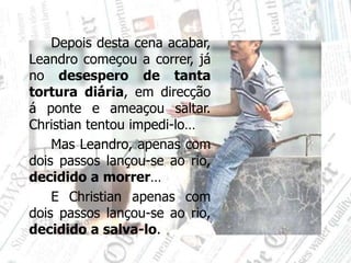 		Depois desta cena acabar, Leandro começou a correr, já no desespero de tanta tortura diária, em direcção á ponte e ameaçou saltar. Christian tentou impedi-lo…		Mas Leandro, apenas com dois passos lançou-se ao rio, decidido a morrer… 		E Christian apenas com dois passos lançou-se ao rio, decidido a salva-lo.
