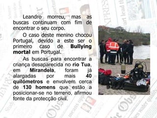 		Leandro morreu, mas as buscas continuam com fim de encontrar o seu corpo.		O caso deste menino chocou Portugal, devido a este ser o primeiro caso de Bullying mortal em Portugal.As buscas para encontrar a criança desaparecida no rio Tua, em Mirandela, foram já alargadas por mais 40 quilómetros e envolvem cerca de 130 homens que estão a posicionar-se no terreno, afirmou fonte da protecção civil.