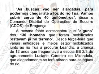 		"As buscas vão ser alargadas, para podermos chegar até à foz do rio Tua. Vamos cobrir cerca de 40 quilómetros", disse o Comando Distrital de Operações de Socorro (CDOS) de Bragança.		A mesma fonte acrescentou que "alguns" dos 130 homens que foram mobilizados "estavam já no terreno". Desde terça-feira que várias entidades e meios estão mobilizados junto ao rio Tua a procurar Leandro, a criança de 12 anos que frequentava a escola EB 2/3 do agrupamento Luciano Cordeiro de Mirandela, que alegadamente se terá atirado para as águas do rio.