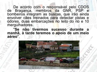 		De acordo com o responsável pelo CDOS de Bragança, membros da GNR, PSP e bombeiros integram as buscas, que irão ainda envolver cães treinados para detectar pistas e odores, duas embarcações no leito do rio e 10 mergulhadores.		"Se não tivermos sucesso durante a manhã, à tarde teremos o apoio de um meio aéreo".