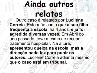 Ainda outros relatos		Outro caso é relatado por Lucilene Correia. Esta mãe conta que a sua filha frequenta a escola, há 4 anos, e já foi agredida diversas vezes. Em Abril do ano passado, teve mesmo de receber tratamento hospitalar. Na altura, apresentou queixa na escola, mas a direcção nada fez para punir os autores. Lucilene Correia adianta mesmo que o caso está em tribunal.