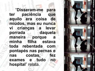 		“Disseram-me para ter paciência que aquilo era coisa de miúdos, mas eu nunca vi crianças a levar porrada daquela maneira porque a minha filha estava toda rebentada com pontapés nas pernas e nas costas, fez exames e tudo no hospital” relata. 