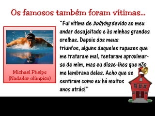 Os famosos também foram vítimas…“Fui vítima de bullying devido ao meu andar desajeitado e às minhas grandes orelhas. Depois dos meus triunfos, alguns daqueles rapazes que me trataram mal, tentaram aproximar-se de mim, mas eu disse-lhes que não me lembrava deles. Acho que se sentiram como eu há muitosanos atrás!”Michael Phelps(Nadador olímpico)