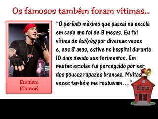 Os famosos também foram vítimas…“O período máximo que passei na escola em cada ano foi de 3 meses. Eu fui vítima de bullying por diversas vezes e, aos 8 anos, estive no hospital durante 10 dias devido aos ferimentos. Em muitas escolas fui perseguido por ser dos poucos rapazes brancos. Muitasvezes também me roubavam…”Eminem(Cantor)