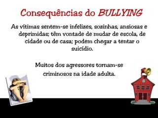 Consequências do BULLYINGAs vítimas sentem-se infelizes, sozinhas, ansiosas e deprimidas; têm vontade de mudar de escola, de cidade ou de casa; podem chegar a tentar o suicídio.Muitos dos agressores tornam-se criminosos na idade adulta.