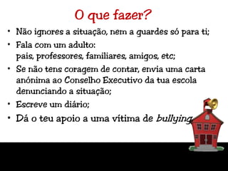 O que fazer?Não ignores a situação, nem a guardes só para ti;Fala com um adulto: pais, professores, familiares, amigos, etc;Se não tens coragem de contar, envia uma carta anónima ao Conselho Executivo da tua escola denunciando a situação;Escreve um diário;Dá o teu apoio a uma vítima de bullying.