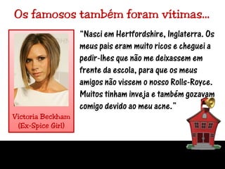 Os famosos também foram vítimas…“Nasci em Hertfordshire, Inglaterra. Os meus pais eram muito ricos e cheguei a pedir-lhes que não me deixassem em frente da escola, para que os meus amigos não vissem o nosso Rolls-Royce. Muitos tinham inveja e também gozavam comigo devido ao meu acne.”VictoriaBeckham(Ex-SpiceGirl)