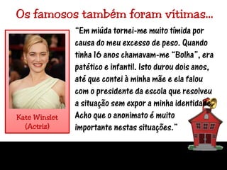 Os famosos também foram vítimas…“Em miúda tornei-me muito tímida por causa do meu excesso de peso. Quando tinha 16 anos chamavam-me “Bolha”, era patético e infantil. Isto durou dois anos, até que contei à minha mãe e ela falou com o presidente da escola que resolveu a situação sem expor a minha identidade. Acho que o anonimato é muito importante nestas situações.”KateWinslet(Actriz)