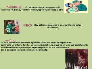 En este caso existe una persecución, Intimidación, tiranía, chantaje, manipulación y amenazas al otro.PSICOLOGICO:El niño puede tener actitudes agresivas como una forma de expresar susentir ante un entorno familiar poco afectivo; tal vez porque es un niño que posiblemente vive bajo constantepresión para que tenga éxito en sus actividades o  por el contrario es un niño sumamentemimado.FISICO:                                    Hay golpes, empujones o se organiza una paliza                                                           al acosado.FAMILIARES: