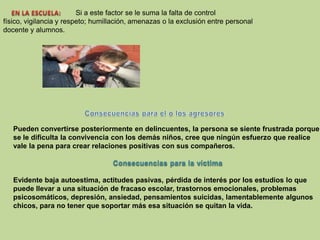 EN LA ESCUELA:  Si a este factor se le suma la falta de control físico, vigilancia yrespeto; humillación, amenazas o la exclusión entre personal docente y alumnos.Pueden convertirse posteriormente en delincuentes, la persona se siente frustrada porquese le dificulta la convivencia con los demás niños, cree que ningún esfuerzo que realicevale la pena para crear relaciones positivas con sus compañeros.Consecuencias para la víctimaEvidente baja autoestima, actitudes pasivas, pérdida de interés por los estudios lo quepuede llevar a una situación de fracaso escolar, trastornos emocionales, problemaspsicosomáticos, depresión, ansiedad, pensamientos suicidas, lamentablemente algunoschicos, para no tener que soportar más esa situación se quitan la vida.Consecuencias para el o los agresores