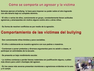 Quienes ejercen el bullying  lo hace para imponer su poder sobre el otro lograndocon ello tenerlo bajo su completo dominio.· El niño o varios de ellos, comúnmente en grupo, constantemente tienen actitudesagresivas y amenazantes sin motivo alguno contra otro u otros niños.· Su forma de resolver conflictos es por medio de la agresión.Comportamiento de las víctimas del bullying· Son comúnmente niños tímidos y poco sociables. · El niño o adolescente se muestra agresivo con sus padres o maestros.· Comienzan a poner pretextos y diversos argumentos para no asistir a clases, niparticipar en actividades de la escuela .· Se presenta un bajo rendimiento escolar.· La víctima comienza a perder bienes materiales sin justificación alguna, o pidenmás dinero para cubrir chantajes del agresor.· En los casos más severos presentan moretones o agresiones evidentes en la caray el cuerpo.Cómo se comporta un agresor y la victima